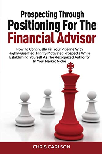 Prospecting Through Positioning For The Financial Advisor: How To Continually Fill Your Pipeline With Highly-Qualified, Highly-Motivated Prospects ... The Recognized Authority In Your Market Niche
