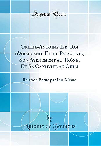Orllie-Antoine Ier, Roi d'Araucanie Et de Patagonie, Son Avènement Au Trône, Et Sa Captivité Au Chili: Relation Écrite Par Lui-Mème (Classic Reprint) (French Edition) by Antoine De Tounens