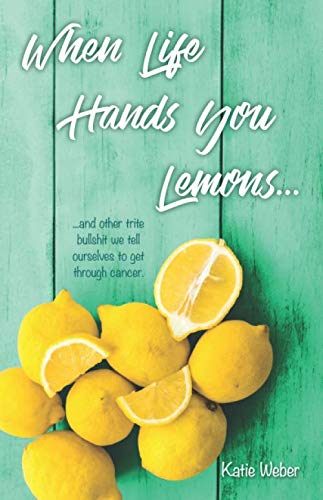 When Life Hands You Lemons...: ...and other trite bullshit we tell ourselves to get through cancer. by Katie Weber