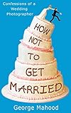 How Not to Get Married: Confessions of a Wedding Photographer by 