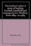 Front cover for the book The leather's echo: A story of hurling, football, handball and camogie in Co. Wicklow from 1884 - to 1984 by Jim Brophy