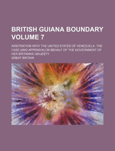 British Guiana boundary Volume 7; Arbitration with the United States of Venezuela. The case [and Appendix] on behalf of the government of Her Britannic Majesty