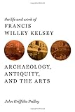 The Life and Work of Francis Willey Kelsey : Archaeology, Antiquity, and the Arts, Pedley, John G., 0472118021