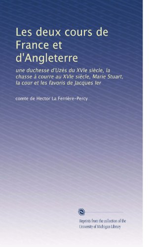 Les deux cours de France et d'Angleterre: une duchesse d'UzÃ..s du XVIe siÃ..cle, la chasse à courre au XVIe siÃ..cle, Marie Stuart, la cour et les favoris de Jacques Ier (French Edition)