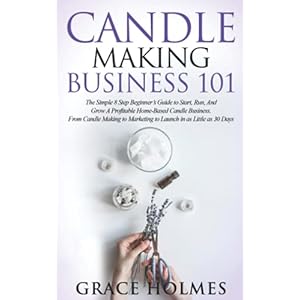 Candle Making Business 101: The Simple 8 Step Beginner’s Guide to Start, Run, and Grow a Profitable Home-Based Candle…
