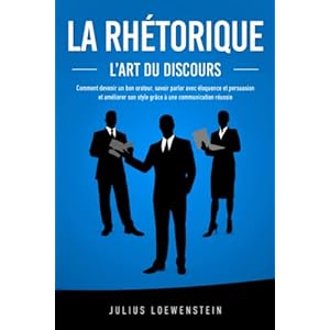 LA RHÉTORIQUE – L’art du discours: Comment devenir un bon orateur, savoir parler avec éloquence et persuasion et améliorer son style grâce à une communication réussie