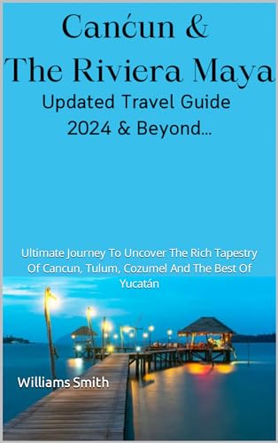 Canćun & The Rivíera Maya Updated Travel Guide 2024 & beyond: Ultimate Journey To Uncover The Rich Tapestry Of Cancun, Tulum, Cozumel And The Best Of Yucatán