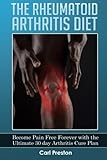 The Rheumatoid Arthritis Diet: Become Pain Free Forever with the Ultimate 30 Day Arthritis Cure Plan (Arthritis, Rheumatoid Arthritis Treatment, ... Inflammation, Osteoarthritis Diet) (Volume 1)