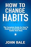 How To Change Habits: The Complete Guide On How To Replace And Build Powerful Habits That Stick by John Bale