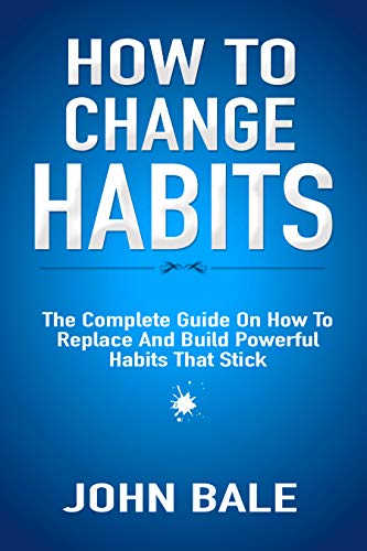 How To Change Habits: The Complete Guide On How To Replace And Build Powerful Habits That Stick by John Bale