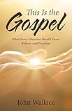 This Is the Gospel: What Every Christian Should Know, Believe, and Proclaim by John Wallace