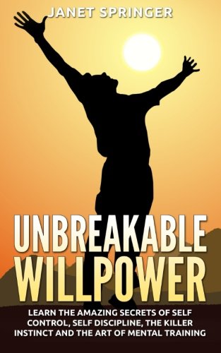 Unbreakable Willpower: Learn The Amazing Secrets Of Self Control, Self Discipline, The Killer Instinct And The Art Of Mental Training