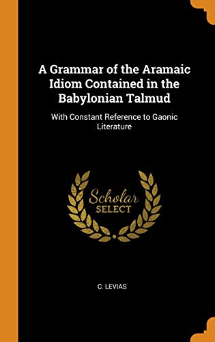 A Grammar of the Aramaic Idiom Contained in the Babylonian Talmud: With Constant Reference to Gaonic by C Levias
