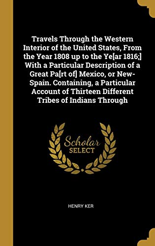 Travels Through the Western Interior of the United States, From the Year 1808 up to the Ye[ar 1816;] With a Particular Description of a Great Pa[rt ... Thirteen Different Tribes of Indians Through by Henry Ker