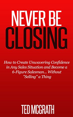 Never Be Closing: How to Create Unwavering Confidence in Any Sales Situation and Become a 6-Figure Salesman... Without "Selling" a Thing.