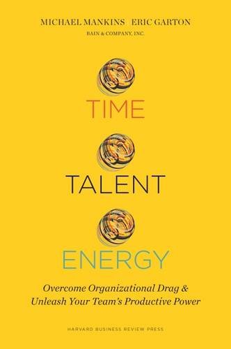 Time, Talent, Energy: Overcome Organizational Drag and Unleash Your Team’s Productive Power, by Michael C. Mankins, Eric Garton Time, Talent, Energy: Overcome Organizational Drag and Unleash Your Team’s Productive Power, by Michael C. Mankins, Eric Garton