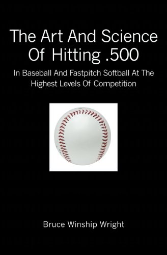 The Art and Science of Hitting .500: In Baseball and Fastpitch Softball at the Highest Levels of Competition