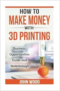 Amazon Com How To Make Money With 3d Printing Business Opportunities Guide And Walkthroug 9781542943208 Wood John Books