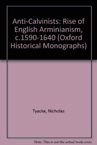 Anti-Calvinists: The Rise of English Arminianism c. 1590-1640 (Oxford Historical Monographs) by Nicholas Tyacke