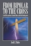 From Bipolar To The Cross: A real life experience of mental illness and God's healing power. by Jack E. Bales