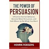 The Power of Persuasion: Influence Human Behavior, Become More Persuasive, and Get Others to Do What You Want