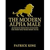 The Modern Alpha Male: Authentic Principles to Become the Man You Were Born to Be: Attract Women, Win Friends, Increase Confidence, Gain Charisma, Master Leadership, and Dominate Life - Dating Advice