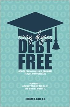 Every Degree Debt Free: How to Pay for College & Graduate School Without Loans: How I Did It. How Any Student Can Do It. And Why It's Worth It., by Jordan T. Hall J.D. Every Degree Debt Free: How to Pay for College & Graduate School Without Loans: How I Did It. How Any Student Can Do It. And Why It's Worth It., by Jordan T. Hall J.D.