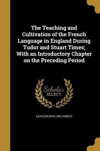 The Teaching and Cultivation of the French Language in England during Tudor and Stuart Times With an Introductory Chapter on the Preceding Period