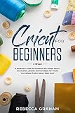 Cricut for Beginners: A Beginners Guide To Mastering the Design Space, Accessories, Jewelry and Cartridges for Create Your Unique Project Ideas, Right Now! by Rebecca Graham