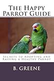 The Happy Parrot Guide: Secrets to Adopting and Raising a Healthy Parrot by B Greene