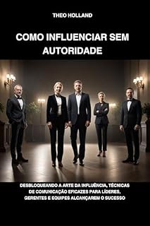 Livro COMO INFLUENCIAR SEM AUTORIDADE: Desbloqueando a arte da influência, técnicas de comunicação eficazes para líderes, gerentes e equipes alcançarem o sucesso
