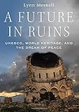 A Future in Ruins: UNESCO, World Heritage, and the Dream of Peace by Lynn Meskell