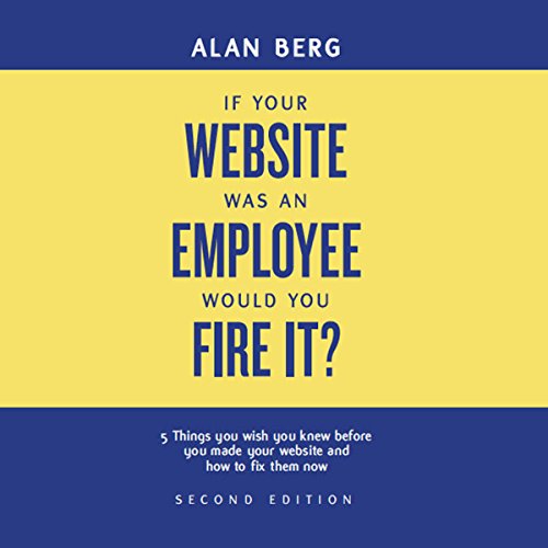 If Your Website Was an Employee, Would You Fire It?: 5 Things You Wish You Knew Before You Made Your by Alan Berg CSP