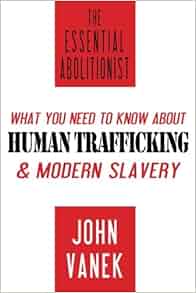 The Essential Abolitionist What You Need To Know About Human Trafficking Amp Modern Slavery John