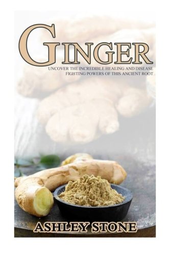 Ginger: Uncover The Incredible Healing And Disease Fighting Powers Of This Ancient Root (Ginger, Natural Remedies, Herbal Medicine)