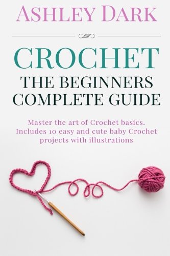 Crochet:Beginner's Complete Guide: Master the Art of Crochet Basics: Includes 10 Cute and Easy Baby by Ashley Dark