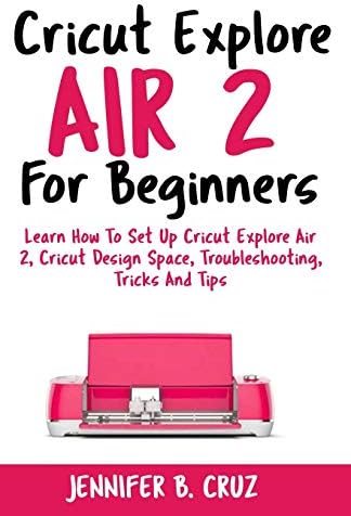 Cricut Explore Air 2 For Beginners: Learn How to Set Up Cricut Explore Air 2, Cricut DesignSpace, Troubleshooting, Tricks and Tips (Complete Beginners Guide) (cricut machine)
