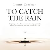 To Catch the Rain: Inspiring stories of communities coming together to harvest their own rain, and how you can do it too by Lonny Grafman, Gabriel Krause