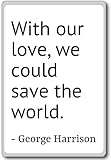 With our love, we could save the world.... - George