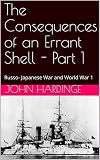 The Consequences of an Errant Shell - Part 1: Russo- Japanese War and World War 1 (Part 1 of 2) by John  Hardinge