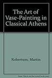 The Art of Vase-Painting in Classical Athens by Martin Robertson