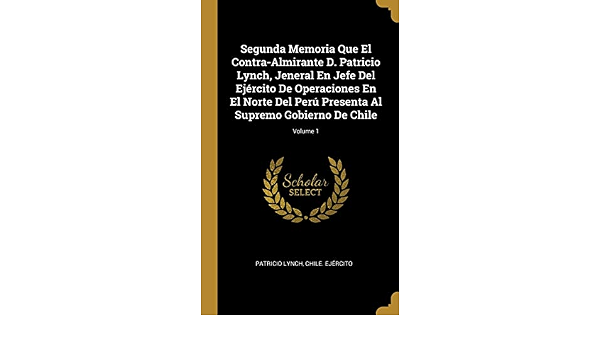 Segunda Memoria Que El Contra Almirante D Patricio Lynch Jeneral En Jefe Del Ejercito De Operaciones En El Norte Del Peru Presenta Al Supremo Gobierno De Chile Volume 1 Spanish Edition Lynch Patricio