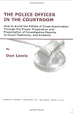 The Police Officer in the Courtroom : How to Avoid the Pitfalls of Cross-Examination Through the Proper Preparation and Presentation of Investigative Reports, In-Court Testimony, and Evidence, Lewis, Don, 0398072124