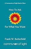 How To Ask For What You Want (Communion of Light Book of Ideas 3) by Frank W. Butterfield