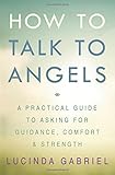 How to Talk to Angels: A Practical Guide to Asking for Guidance, Comfort & Strength by 