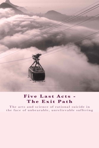 Five Last Acts - The Exit Path: The arts and science of rational suicide in the face of unbearable, unrelievable suffering