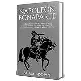 Napoleon Bonaparte: The Biography of a Leader Who Changed the History of France (Including the French Revolution)
