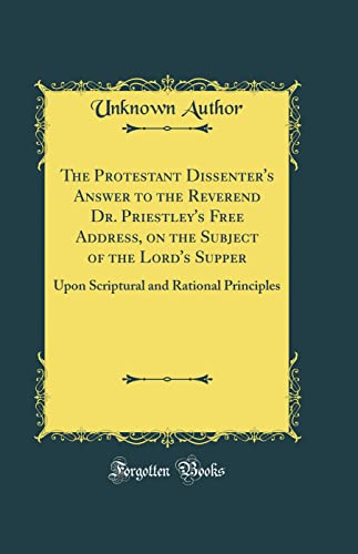 The Protestant Dissenter's Answer to the Reverend Dr. Priestley's Free Address, on the Subject of the Lord's Supper: Upon Scriptural and Rational Principles (Classic Reprint)
