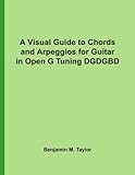 A Visual Guide to Chords and Arpeggios for Guitar in Open G Tuning DGDGBD: A Reference Text for Clas by Benjamin M. Taylor
