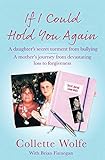 If I Could Hold You Again: A Daughter's Secret Torment from Bullying. A Mother's Journey from Devast by Collette Wolfe